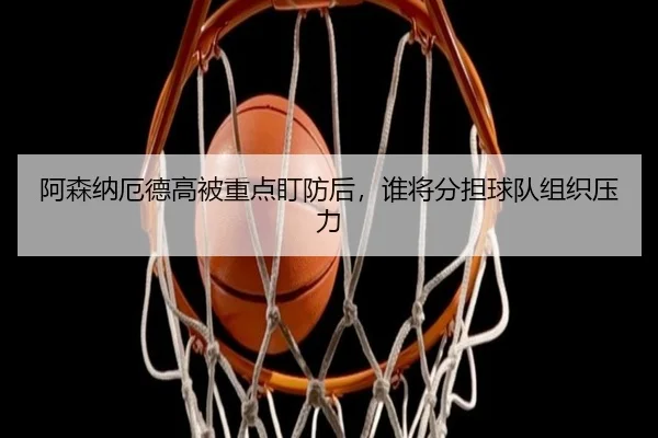阿森纳厄德高被重点盯防后,谁将分担球队组织压力